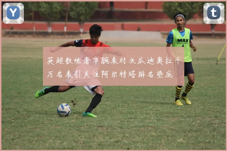 英超教练奢华腕表对决瓜迪奥拉千万名表引关注阿尔特塔排名垫底