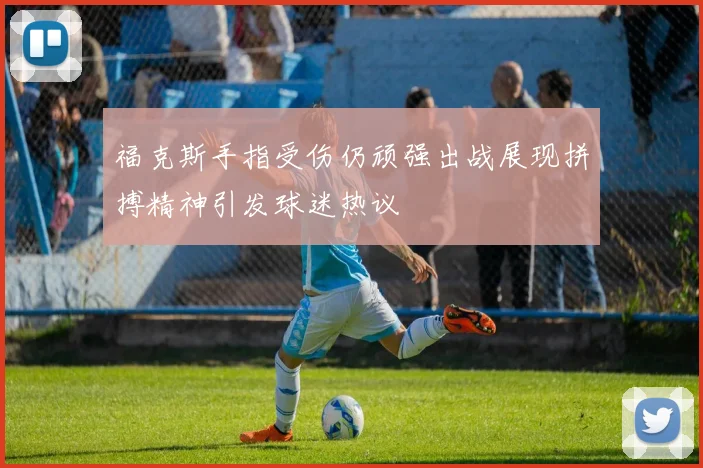 福克斯手指受伤仍顽强出战展现拼搏精神引发球迷热议