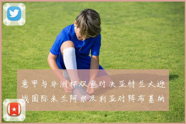 意甲与非洲杯双重对决亚特兰大迎战国际米兰阿尔及利亚对阵布基纳法索